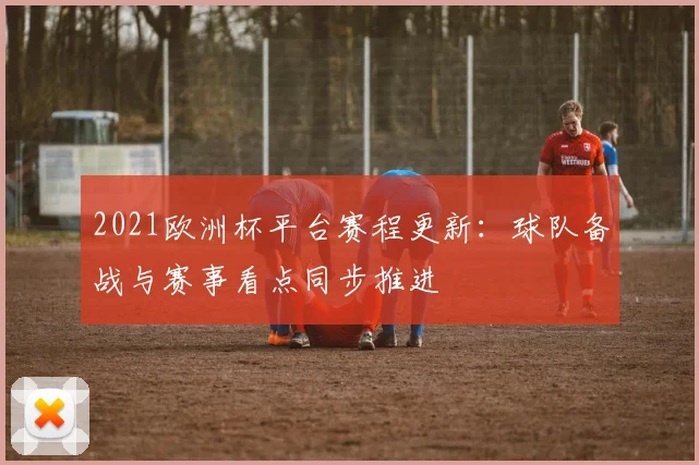 2021欧洲杯平台赛程更新:球队备战与赛事看点同步推进