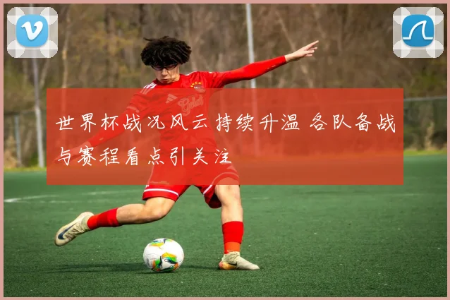 世界杯战况风云持续升温 各队备战与赛程看点引关注