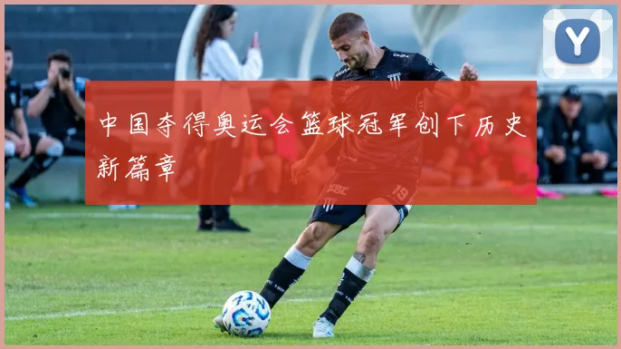 中国夺得奥运会篮球冠军创下历史新篇章