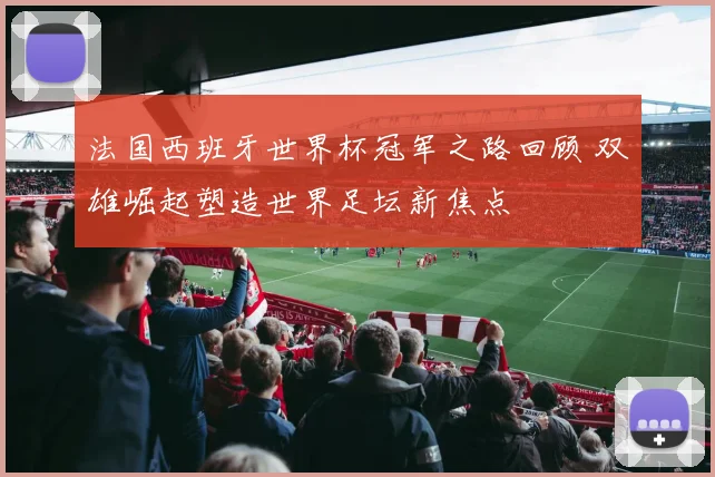 法国西班牙世界杯冠军之路回顾 双雄崛起塑造世界足坛新焦点