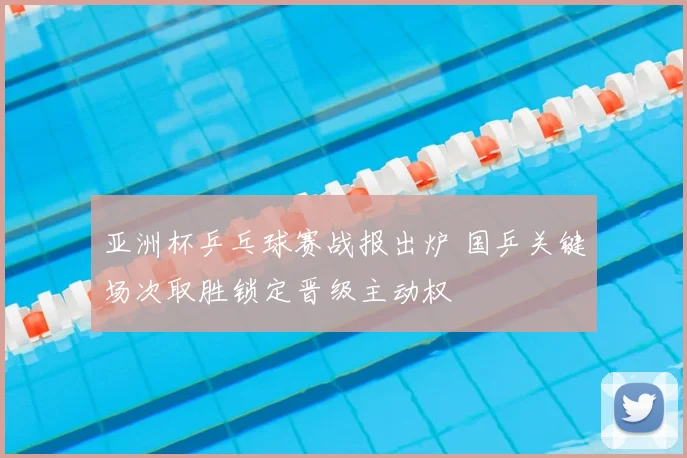 亚洲杯乒乓球赛战报出炉 国乒关键场次取胜锁定晋级主动权