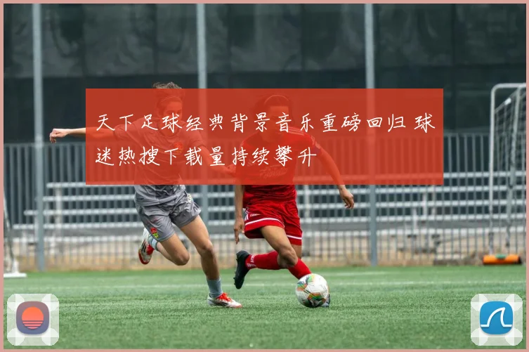 天下足球经典背景音乐重磅回归 球迷热搜下载量持续攀升