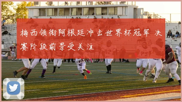 梅西领衔阿根廷冲击世界杯冠军 决赛阶段前景受关注