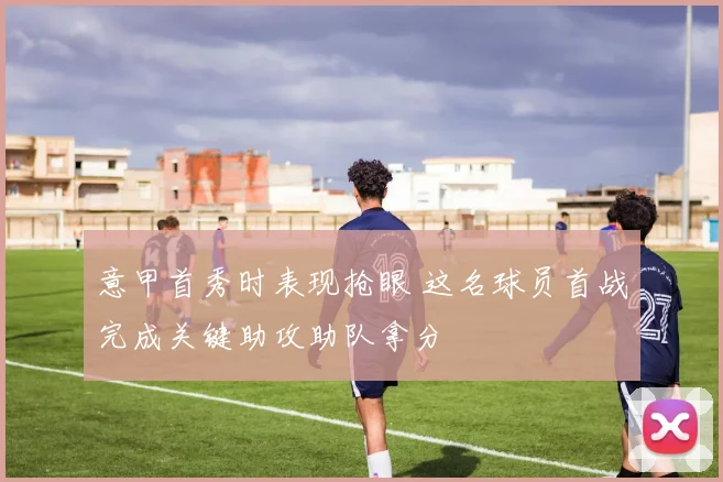 意甲首秀时表现抢眼 这名球员首战完成关键助攻助队拿分