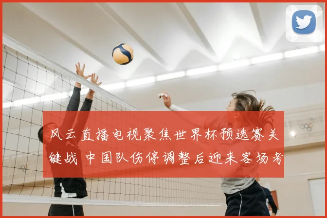 风云直播电视聚焦世界杯预选赛关键战 中国队伤停调整后迎来客场考验
