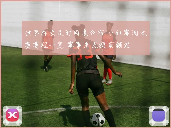 世界杯女足时间表公布 小组赛淘汰赛赛程一览 赛事看点提前锁定