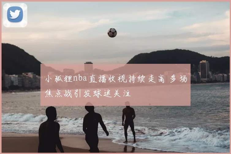 小狐狸nba直播收视持续走高 多场焦点战引发球迷关注