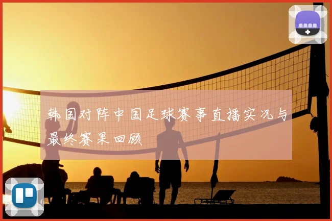 韩国对阵中国足球赛事直播实况与最终赛果回顾