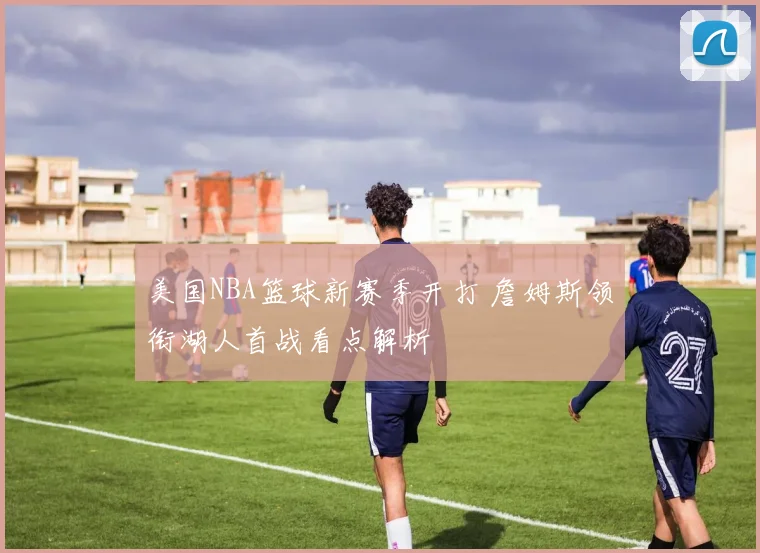美国NBA篮球新赛季开打 詹姆斯领衔湖人首战看点解析