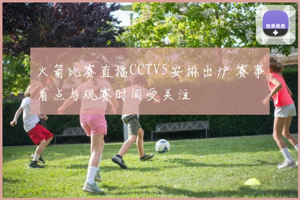 火箭比赛直播CCTV5安排出炉 赛事看点与观赛时间受关注