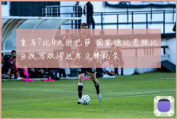 皇马7比0大胜巴萨 国家德比悬殊比分改写双方近年交锋纪录