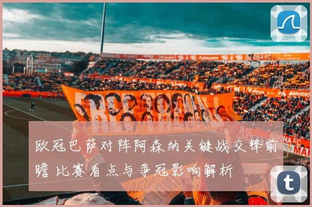 欧冠巴萨对阵阿森纳关键战交锋前瞻 比赛看点与争冠影响解析