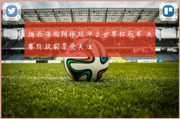 梅西领衔阿根廷冲击世界杯冠军 决赛阶段前景受关注