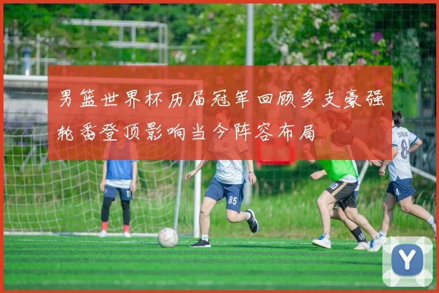 男篮世界杯历届冠军回顾多支豪强轮番登顶影响当今阵容布局