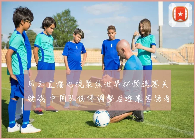 风云直播电视聚焦世界杯预选赛关键战 中国队伤停调整后迎来客场考验