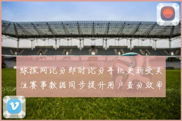 球探网比分即时比分手机更新受关注赛事数据同步提升用户查分效率