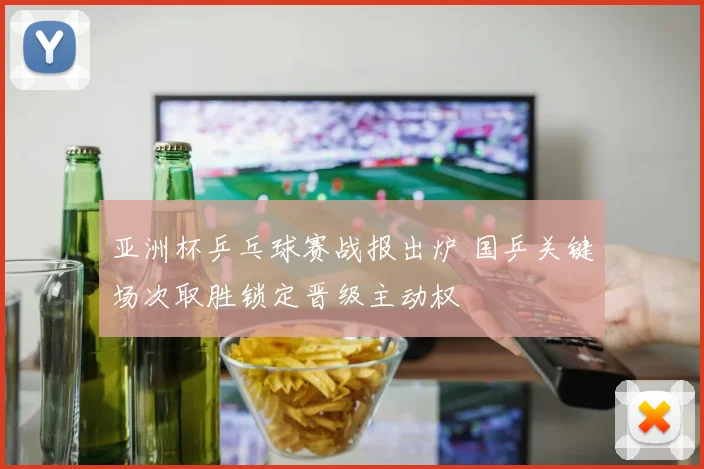 亚洲杯乒乓球赛战报出炉 国乒关键场次取胜锁定晋级主动权