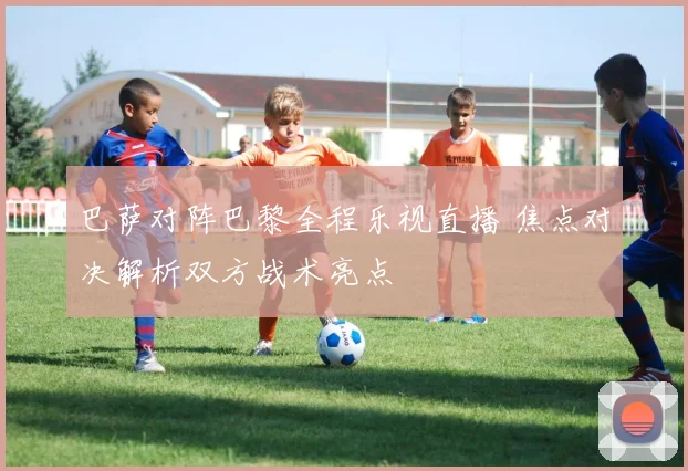 巴萨对阵巴黎全程乐视直播 焦点对决解析双方战术亮点