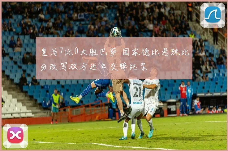 皇马7比0大胜巴萨 国家德比悬殊比分改写双方近年交锋纪录