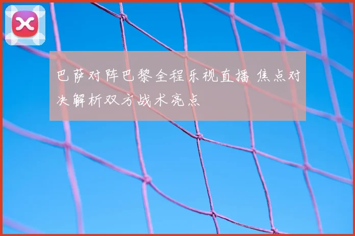 巴萨对阵巴黎全程乐视直播 焦点对决解析双方战术亮点