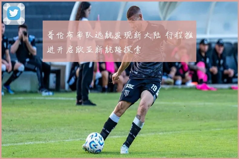 哥伦布率队远航发现新大陆 行程推进开启欧亚新航路探索