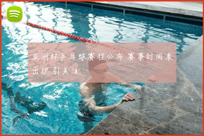 亚洲杯乒乓球赛程公布 赛事时间表出炉 引关注