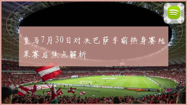 皇马7月30日对决巴萨季前热身赛结果赛后焦点解析