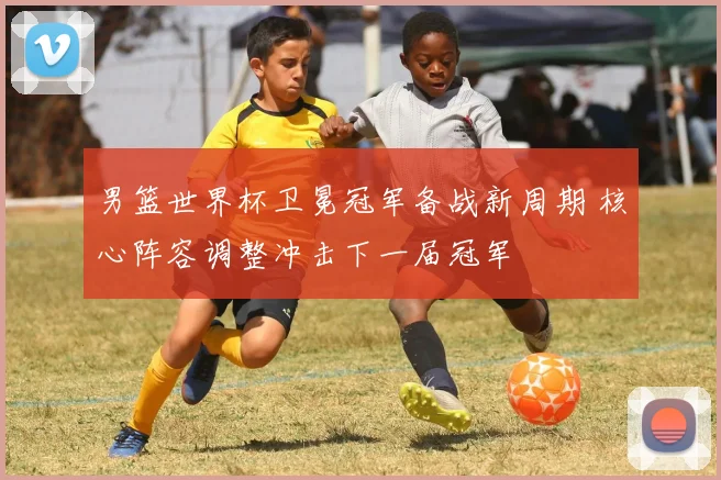 男篮世界杯卫冕冠军备战新周期 核心阵容调整冲击下一届冠军