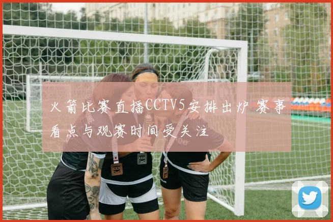 火箭比赛直播CCTV5安排出炉 赛事看点与观赛时间受关注