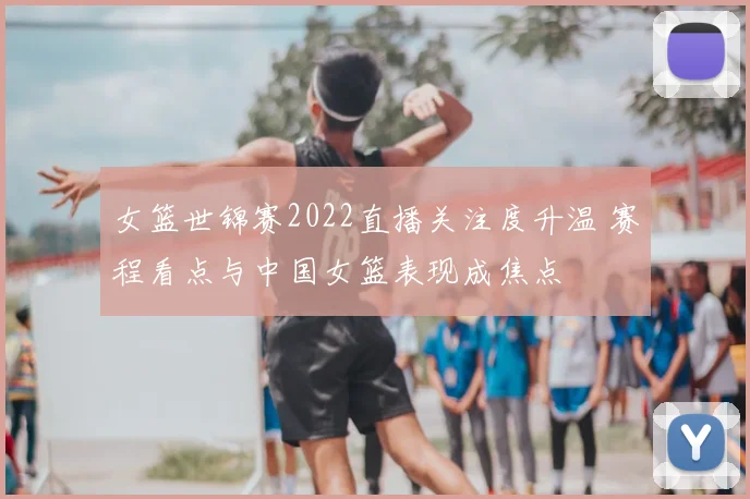女篮世锦赛2022直播关注度升温 赛程看点与中国女篮表现成焦点