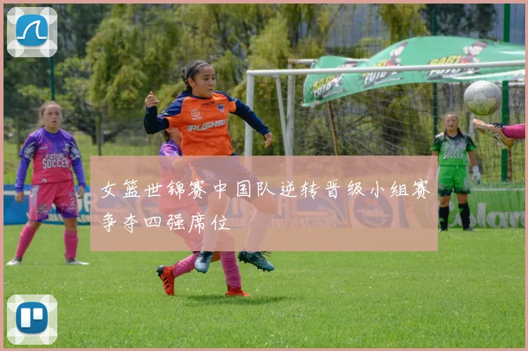 女篮世锦赛中国队逆转晋级小组赛争夺四强席位