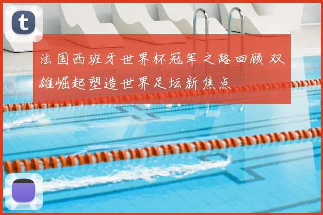 法国西班牙世界杯冠军之路回顾 双雄崛起塑造世界足坛新焦点